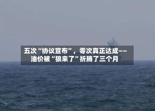 五次“协议宣布”，零次真正达成——油价被“狼来了”折腾了三个月
