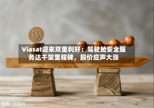 Viasat迎来双重利好：驾驶舱安全服务达千架里程碑，股价应声大涨