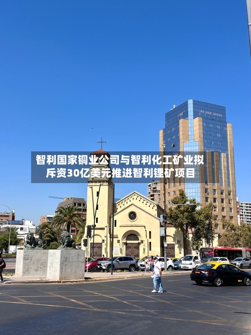 智利国家铜业公司与智利化工矿业拟斥资30亿美元推进智利锂矿项目
