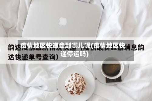 疫情地区快递会到哪儿呢(疫情地区快递停运吗)