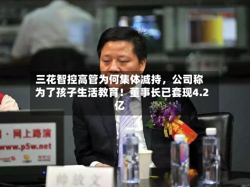 三花智控高管为何集体减持,公司称为了孩子生活教育!董事长已套现4.2亿