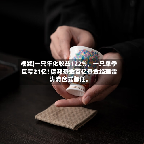 视频|一只年化收益122%,一只单季巨亏21亿! 德邦基金百亿基金经理雷涛清仓式御任。