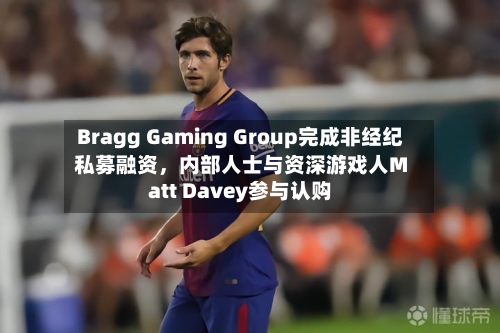 Bragg Gaming Group完成非经纪私募融资，内部人士与资深游戏人Matt Davey参与认购