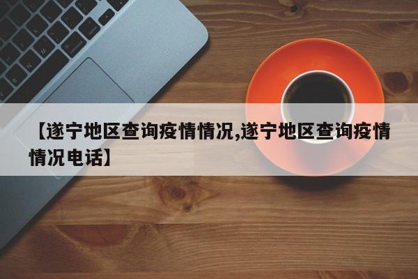 【遂宁地区查询疫情情况,遂宁地区查询疫情情况电话】