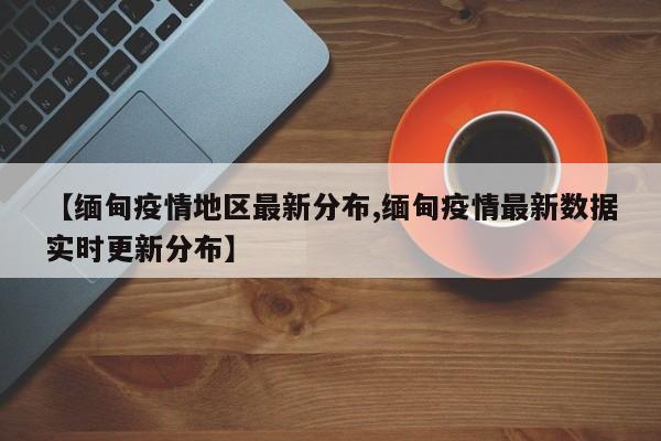 【缅甸疫情地区最新分布,缅甸疫情最新数据实时更新分布】