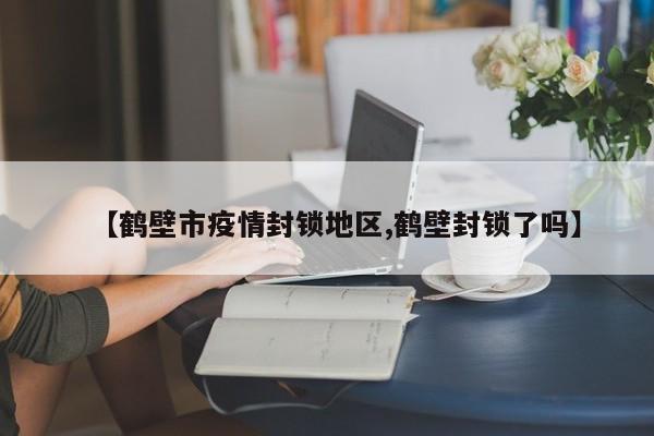 【鹤壁市疫情封锁地区,鹤壁封锁了吗】