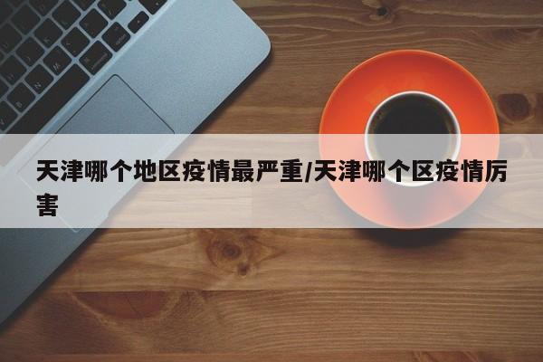 天津哪个地区疫情最严重/天津哪个区疫情厉害