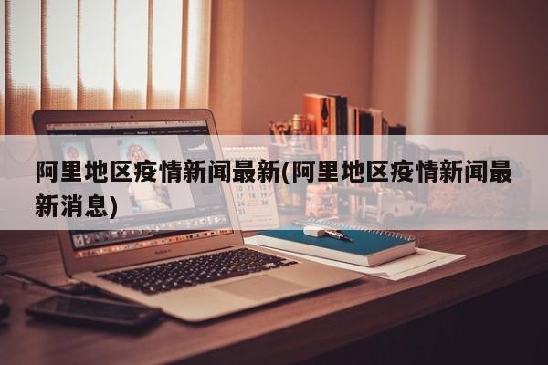 阿里地区疫情新闻最新(阿里地区疫情新闻最新消息)