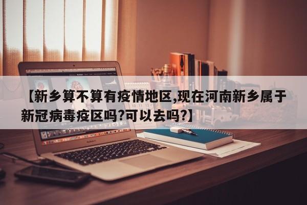 【新乡算不算有疫情地区,现在河南新乡属于新冠病毒疫区吗?可以去吗?】