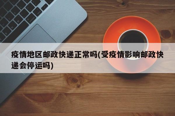 疫情地区邮政快递正常吗(受疫情影响邮政快递会停运吗)